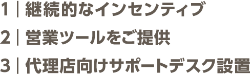 1：継続的なインセンティブ 2：営業ツールをご提供 ３：代理店向けサポートデスク設置