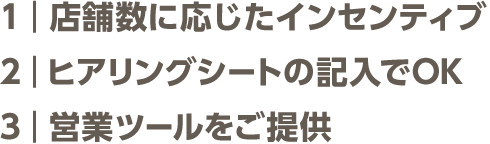 １：店舗数に応じたインセンティブ ２：ヒアリングシートの記入でOK ３：営業ツールをご提供